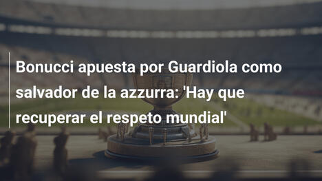 Bonucci apuesta por Guardiola como salvador de la azzurra: 'Hay que recuperar el respeto mundial'