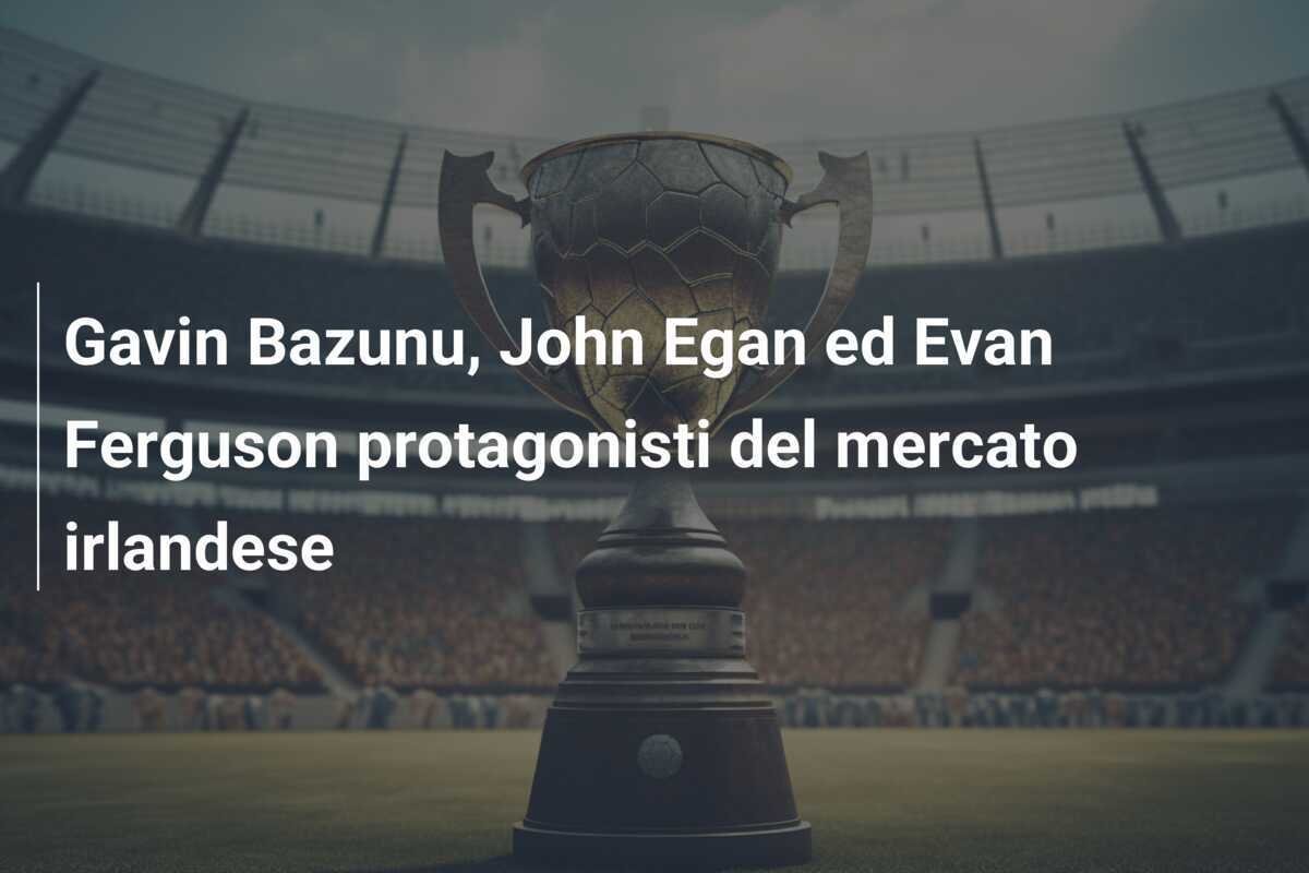 Gavin Bazunu, John Egan ed Evan Ferguson protagonisti del mercato irlandese