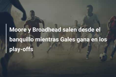 Moore y Broadhead salen desde el banquillo mientras Gales gana en los play-offs