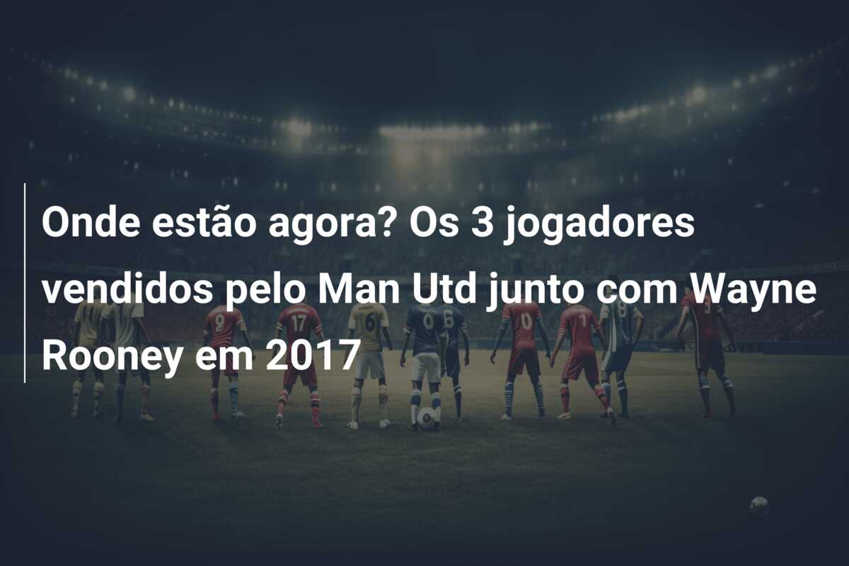 Onde estão agora? Os 3 jogadores vendidos pelo Man Utd junto com Wayne Rooney em 2017