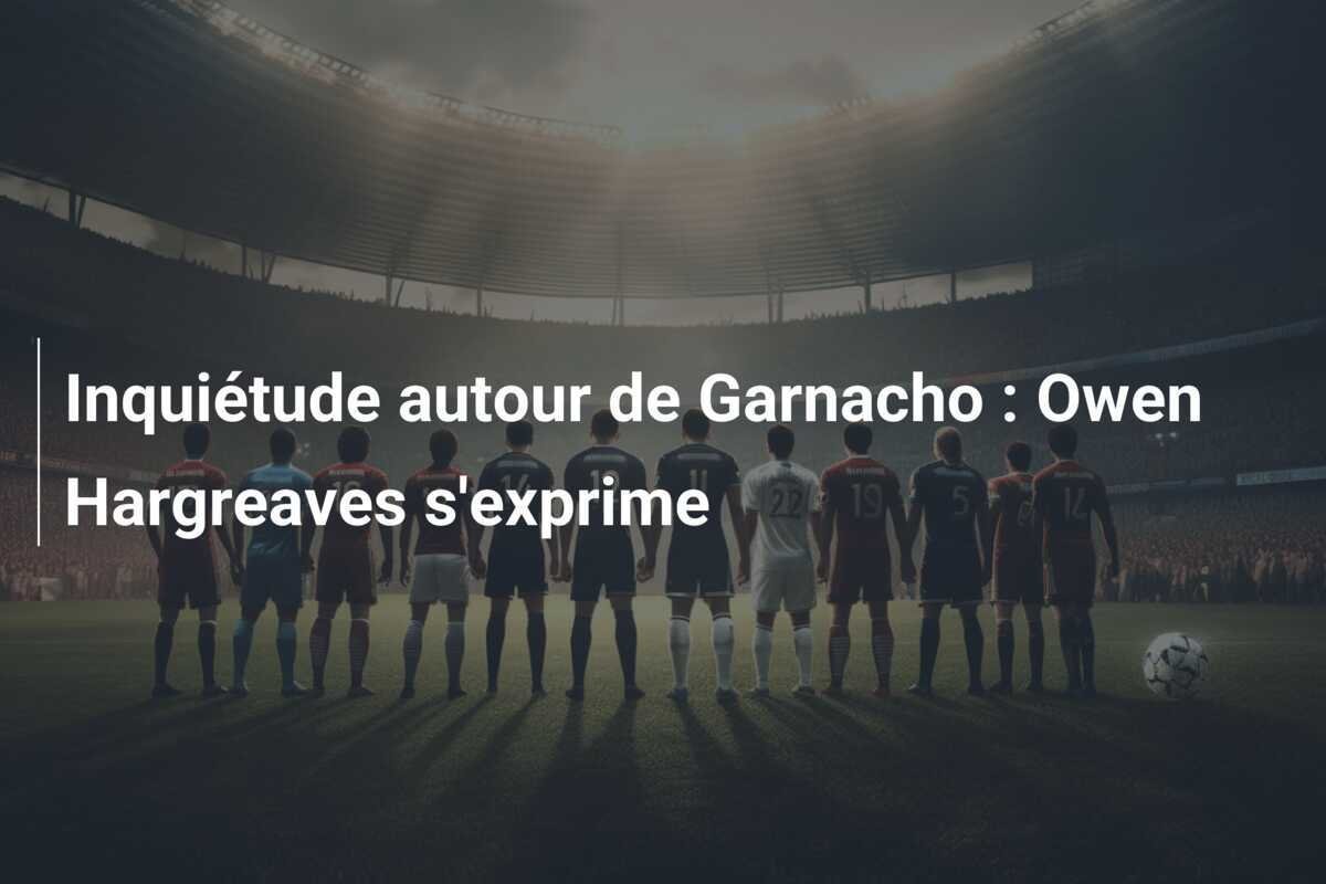 Inquiétude autour de Garnacho : Owen Hargreaves s'exprime