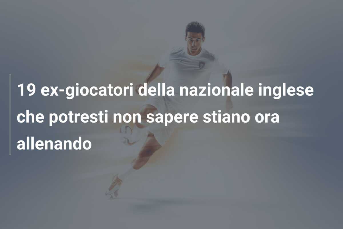 19 ex-giocatori della nazionale inglese che potresti non sapere stiano ora allenando