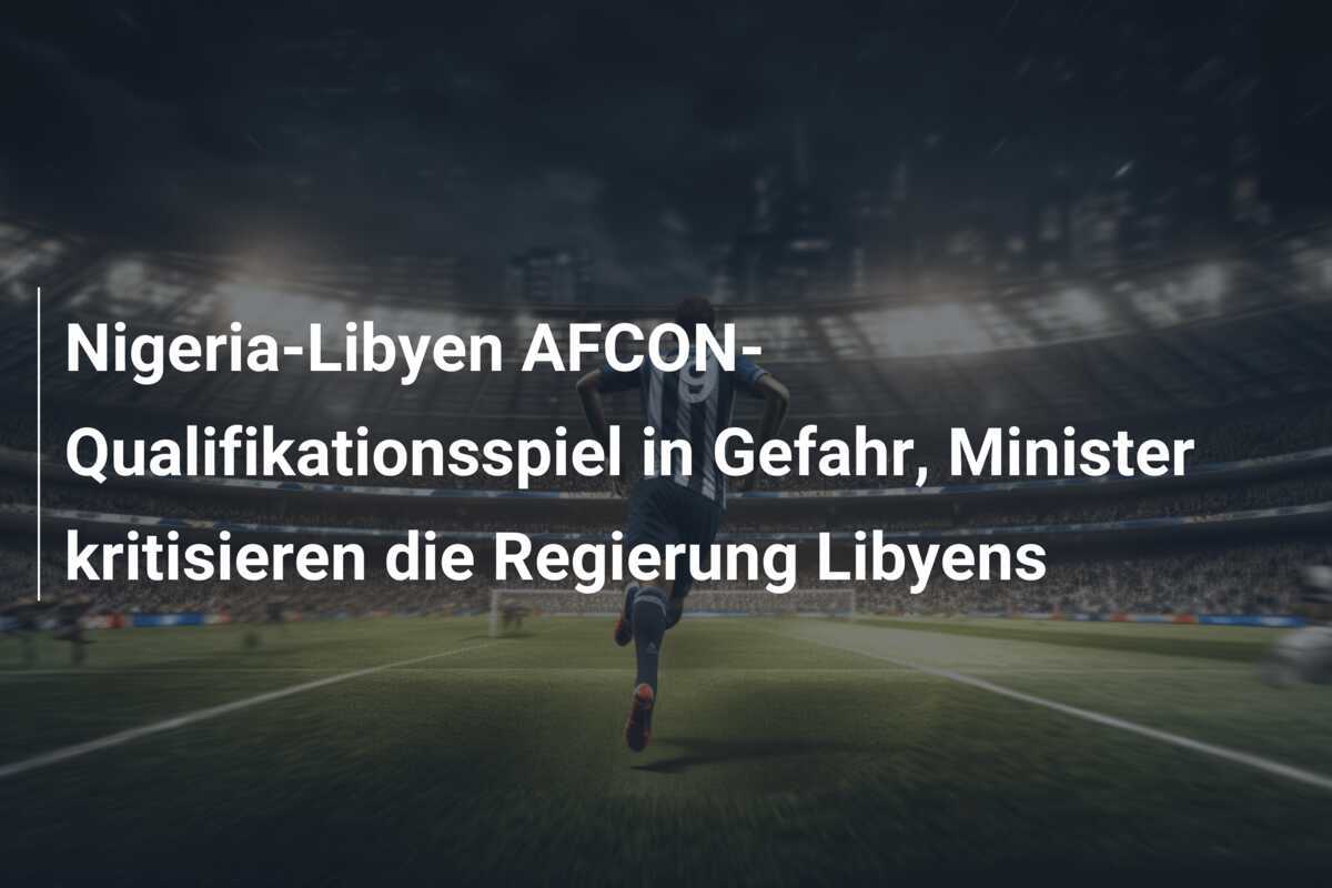 Nigeria-Libyen AFCON-Qualifikationsspiel in Gefahr, Minister kritisieren die Regierung Libyens