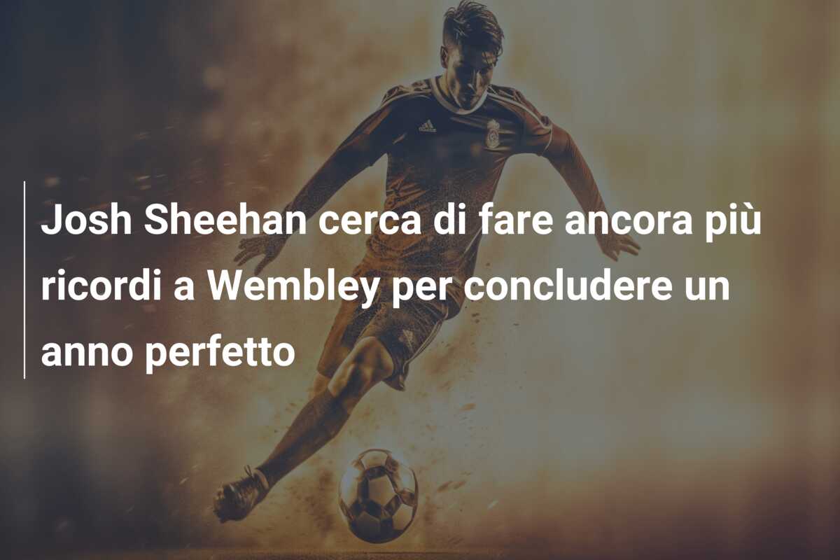 Josh Sheehan cerca di fare ancora più ricordi a Wembley per concludere un anno perfetto