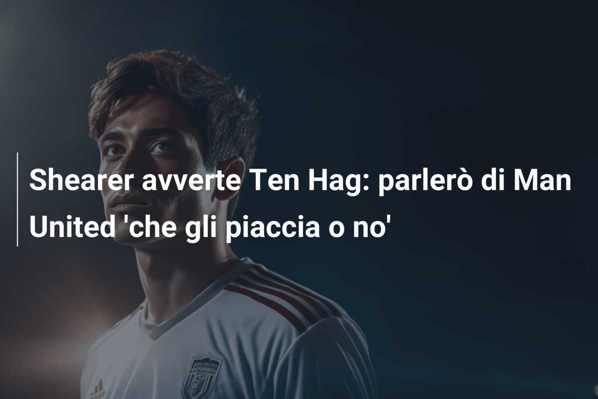 Shearer avverte Ten Hag: parlerò di Man United 'che gli piaccia o no'