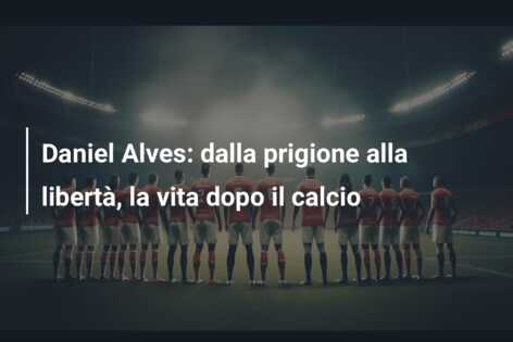 Daniel Alves: dalla prigione alla libertà, la vita dopo il calcio