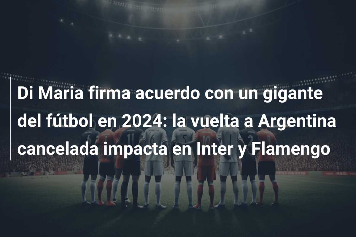 Di Maria firma acuerdo con un gigante del fútbol en 2024: la vuelta a Argentina cancelada impacta en Inter y Flamengo