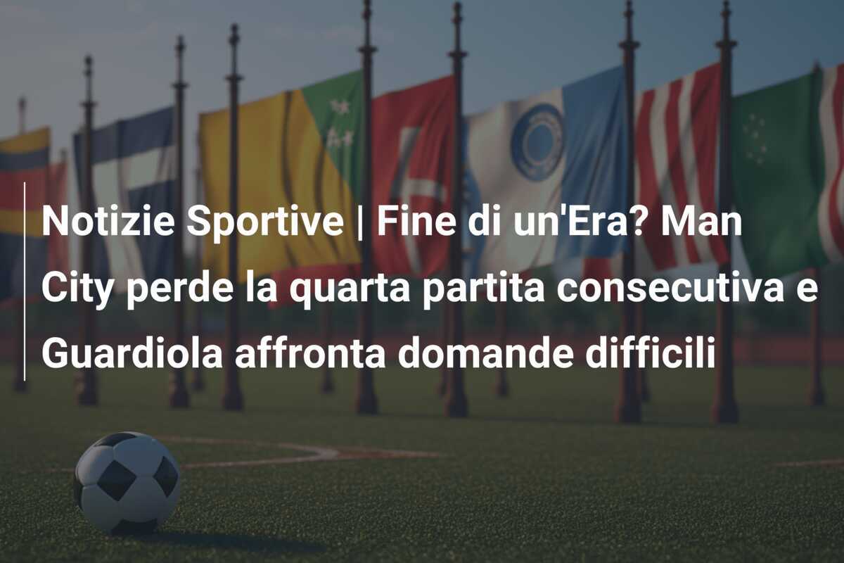 Notizie Sportive | Fine di un'Era? Man City perde la quarta partita consecutiva e Guardiola affronta domande difficili