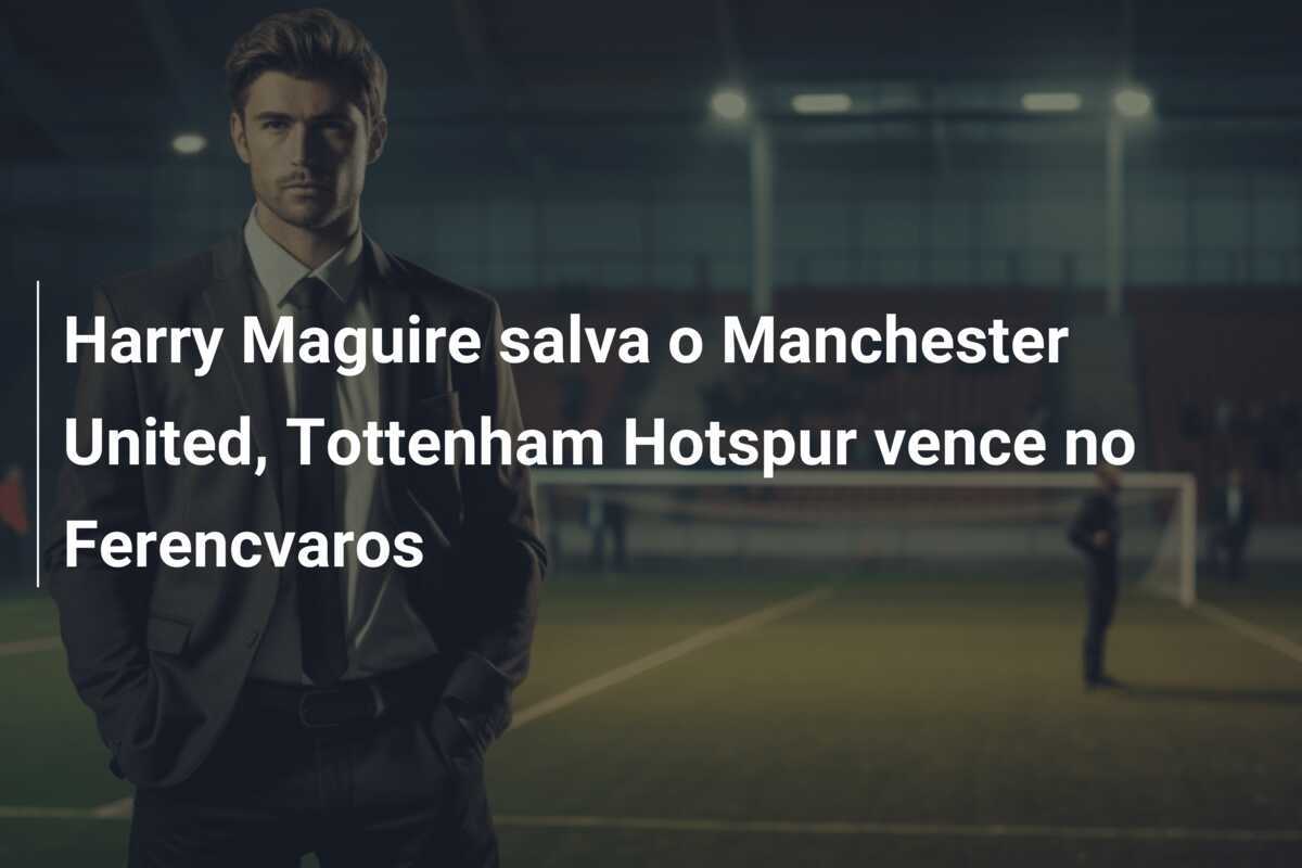 Harry Maguire salva o Manchester United, Tottenham Hotspur vence no Ferencvaros
