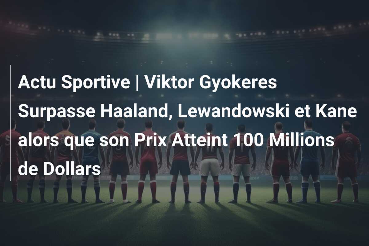 Actu Sportive | Viktor Gyokeres Surpasse Haaland, Lewandowski et Kane alors que son Prix Atteint 100 Millions de Dollars