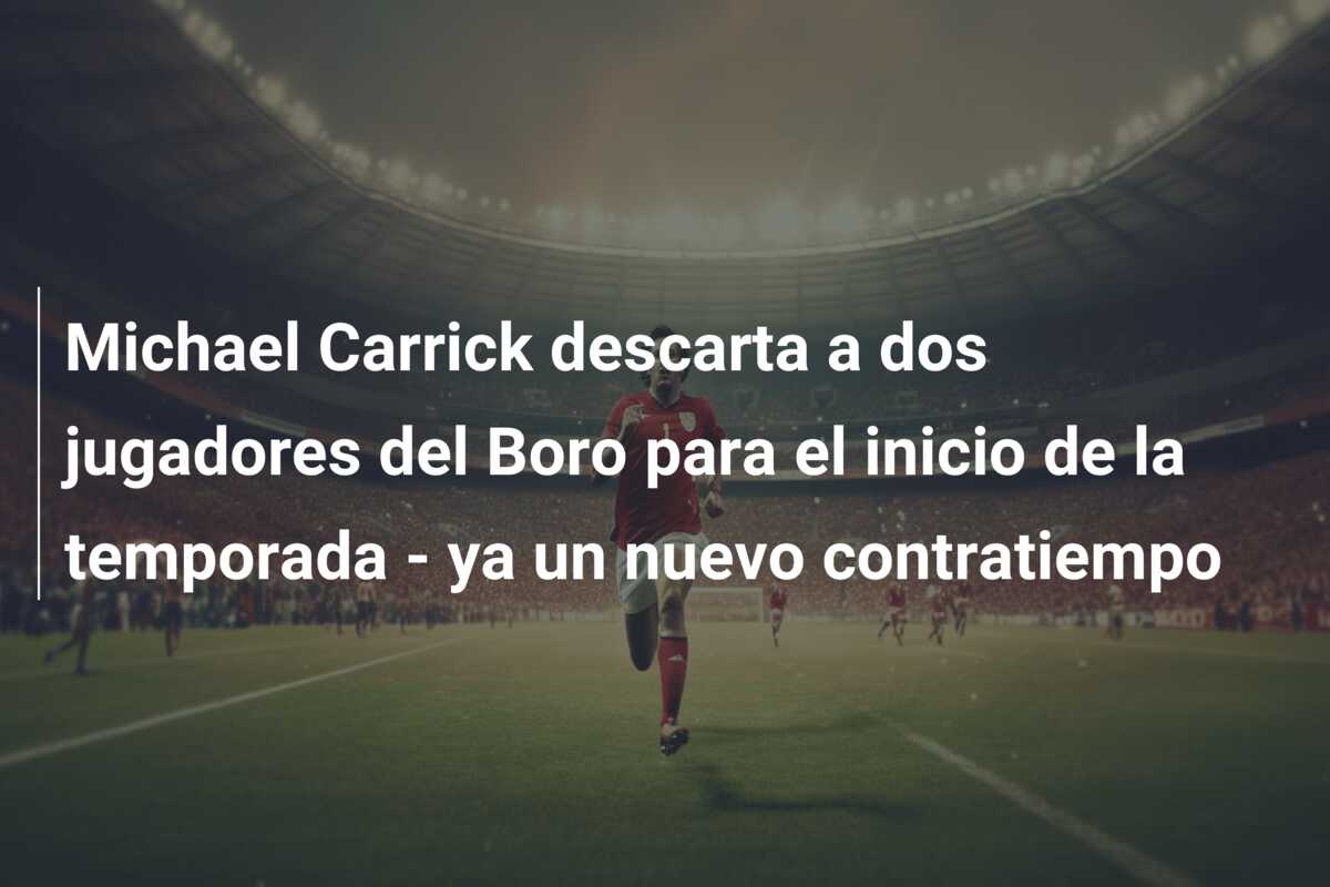 Michael Carrick descarta a dos jugadores del Boro para el inicio de la temporada – ya un nuevo contratiempo