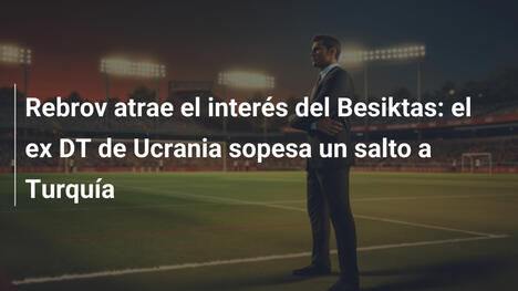 Rebrov atrae el interés del Besiktas: el ex DT de Ucrania sopesa un salto a Turquía