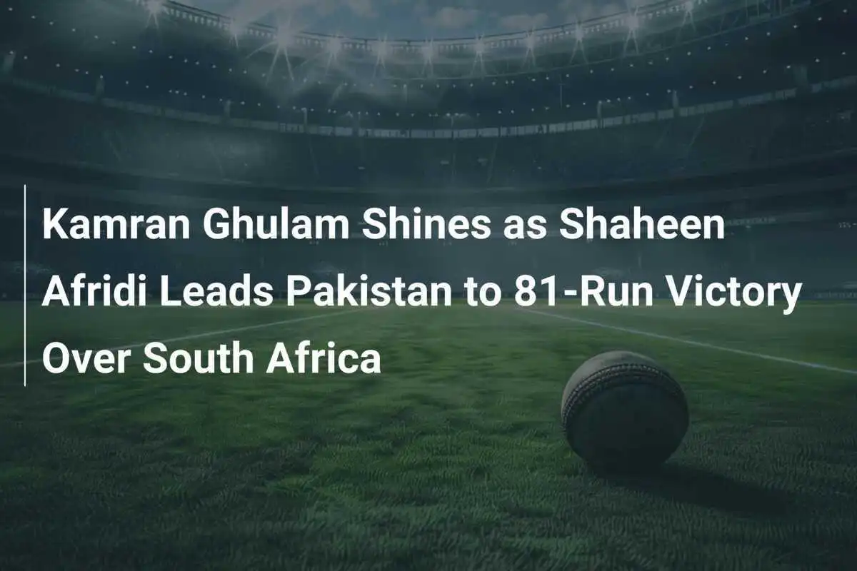 Kamran Ghulam Shines as Shaheen Afridi Leads Pakistan to 81-Run Victory Over South Africa