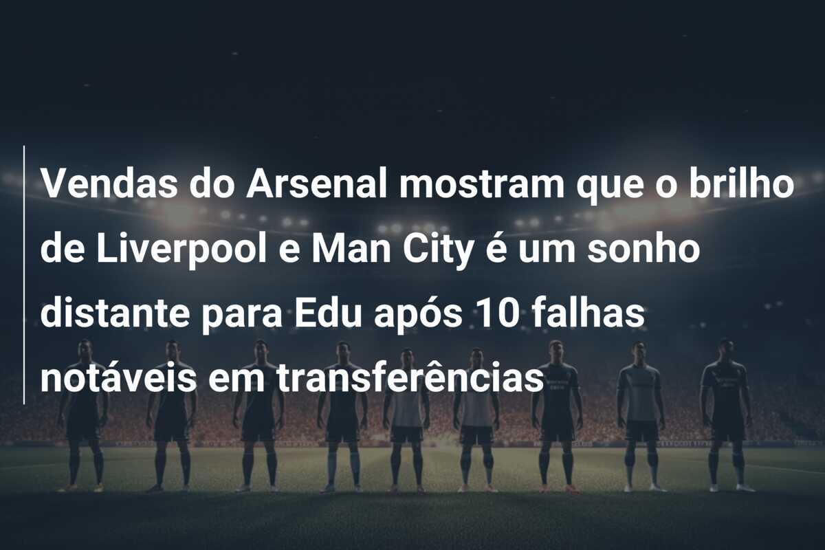 Vendas do Arsenal mostram que o brilho de Liverpool e Man City é um sonho distante para Edu após 10 falhas notáveis em transferências