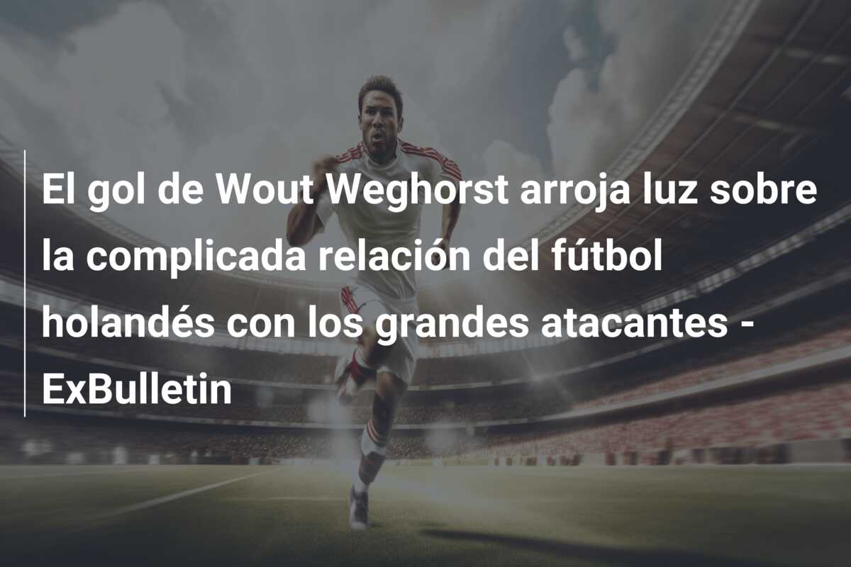 El gol de Wout Weghorst arroja luz sobre la complicada relación del fútbol holandés con los grandes atacantes – ExBulletin