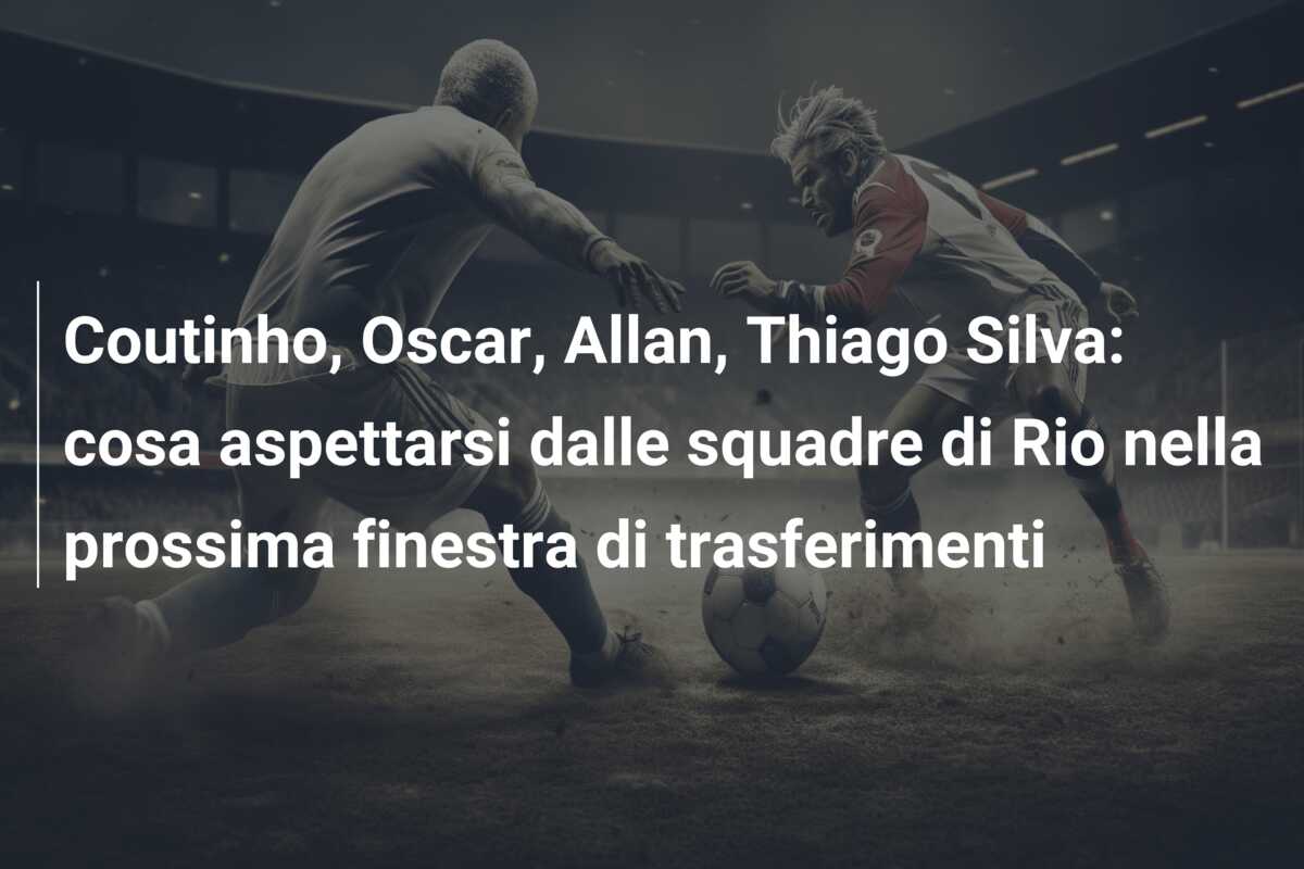 Coutinho, Oscar, Allan, Thiago Silva: cosa aspettarsi dalle squadre di Rio nella prossima finestra di trasferimenti