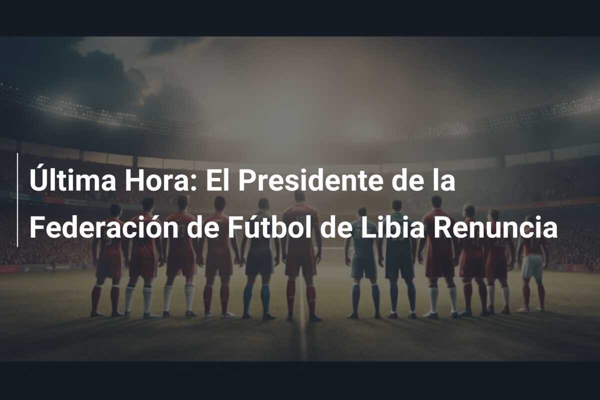 Última Hora: El Presidente de la Federación de Fútbol de Libia Renuncia