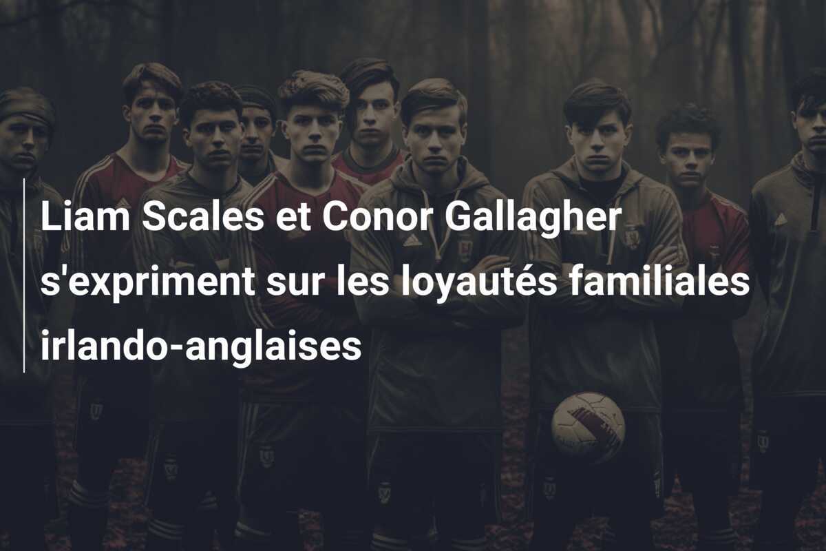 Liam Scales et Conor Gallagher s'expriment sur les loyautés familiales irlando-anglaises
