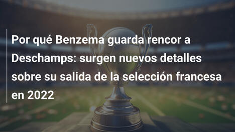 Por qué Benzema guarda rencor a Deschamps: surgen nuevos detalles sobre su salida de la selección francesa en 2022