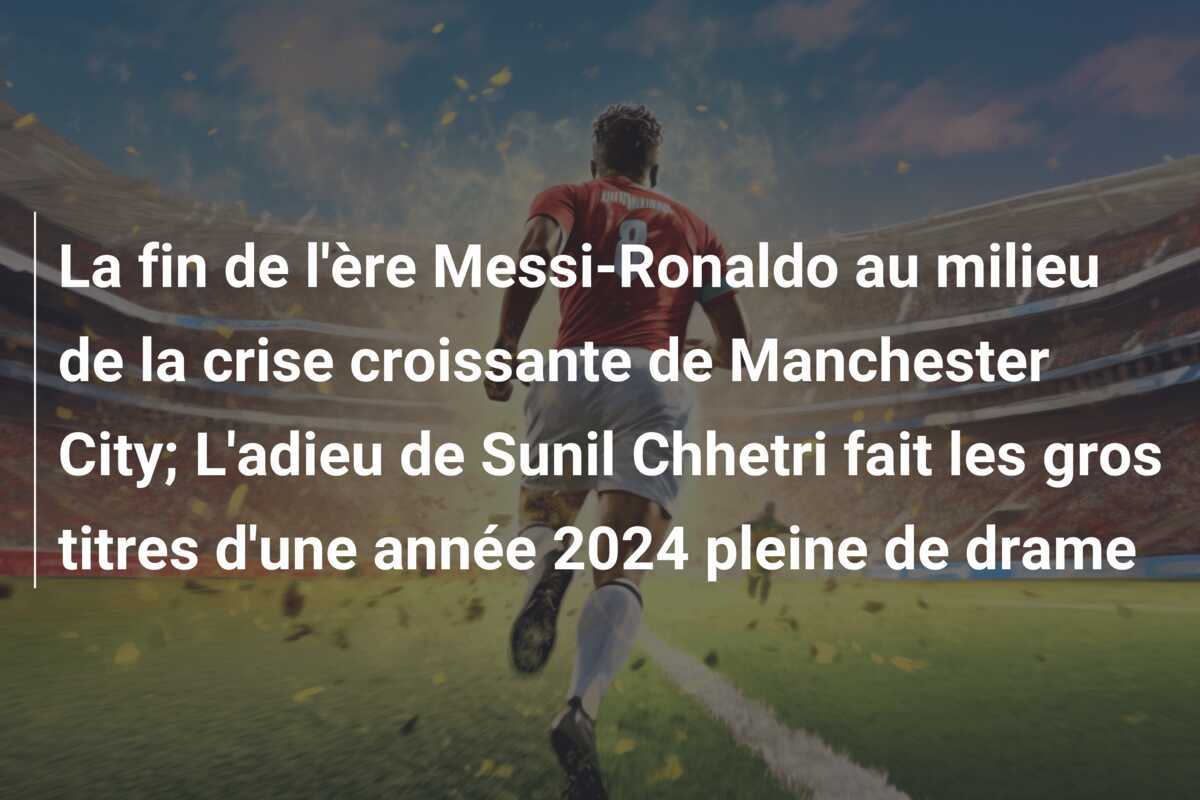 La fin de l'ère Messi-Ronaldo au milieu de la crise croissante de Manchester City; L'adieu de Sunil Chhetri fait les gros titres d'une année 2024 pleine de drame