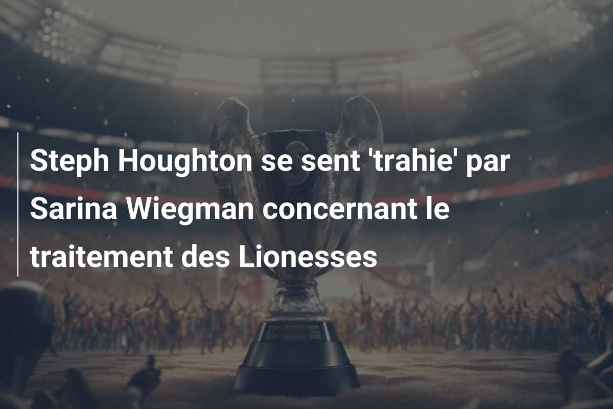 Steph Houghton se sent 'trahie' par Sarina Wiegman concernant le traitement des Lionesses