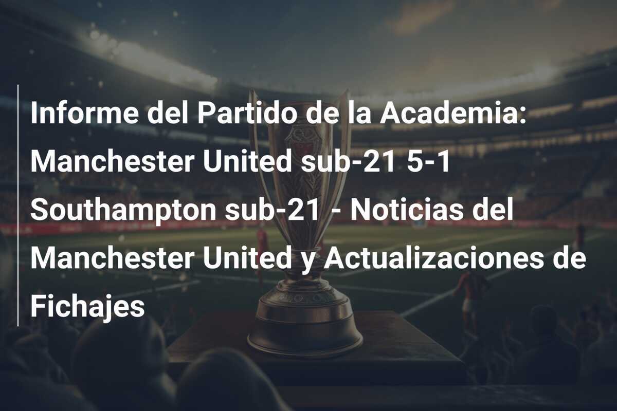 Informe del Partido de la Academia: Manchester United sub-21 5-1 Southampton sub-21 - Noticias del Manchester United y Actualizaciones de Fichajes