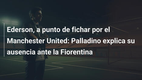 Ederson, a punto de fichar por el Manchester United: Palladino explica su ausencia ante la Fiorentina