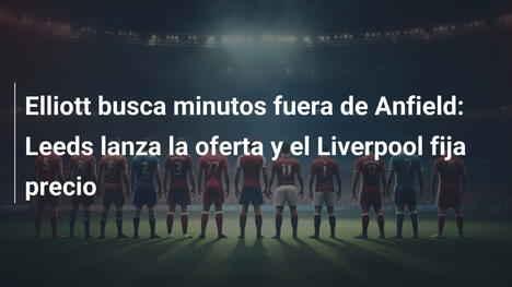Elliott busca minutos fuera de Anfield: Leeds lanza la oferta y el Liverpool fija precio