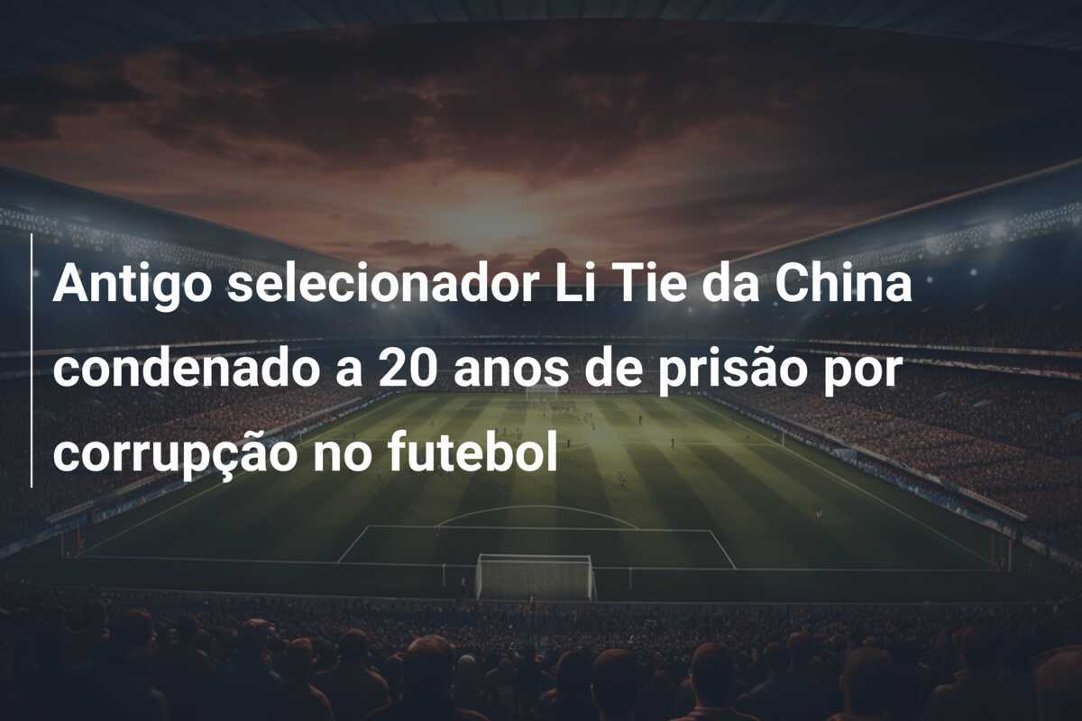 Antigo selecionador Li Tie da China condenado a 20 anos de prisão por corrupção no futebol