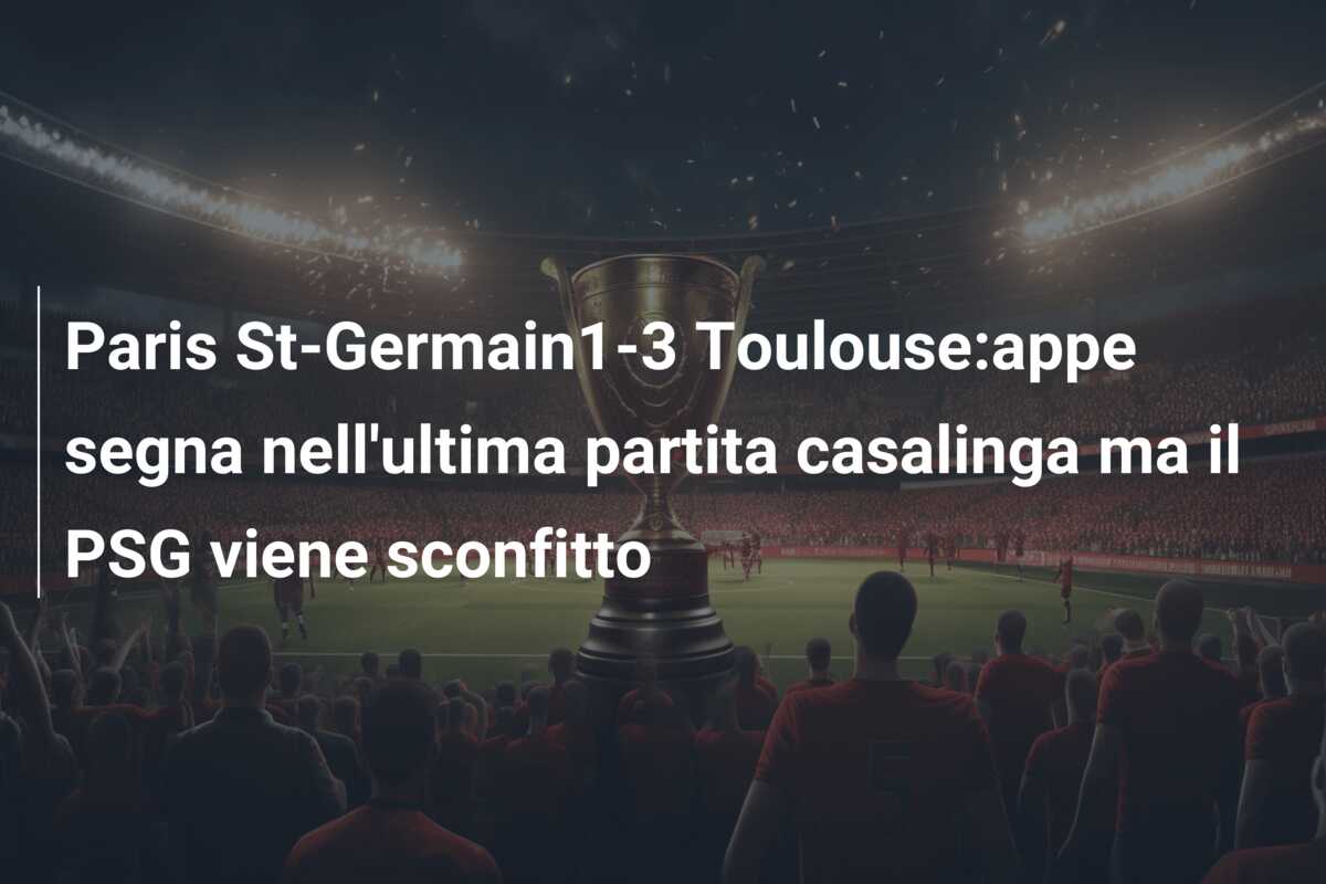 Paris St-Germain1-3 Toulouse:appe segna nell’ultima partita casalinga ma il PSG viene sconfitto