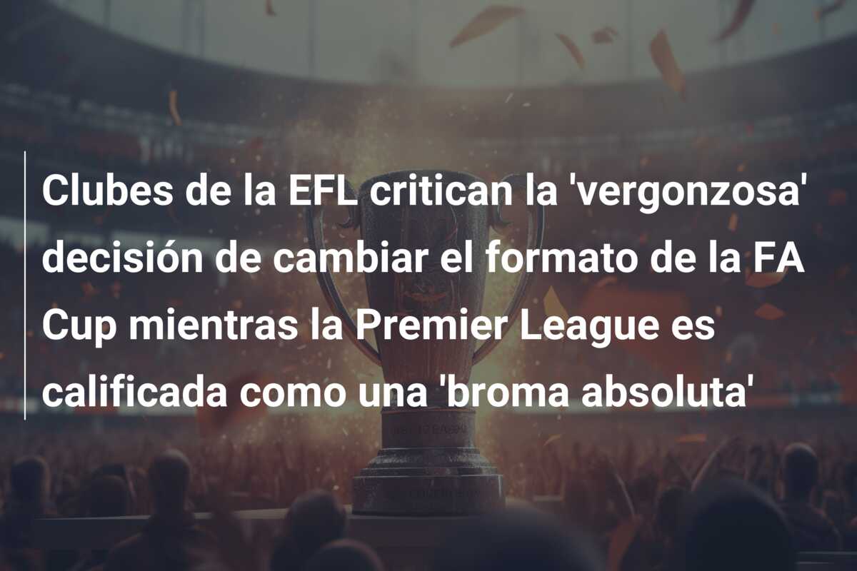 Clubes de la EFL critican la ‘vergonzosa’ decisión de cambiar el formato de la FA Cup mientras la Premier League es calificada como una ‘broma absoluta’