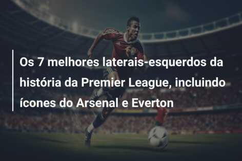 Os 7 melhores laterais-esquerdos da história da Premier League, incluindo ícones do Arsenal e Everton