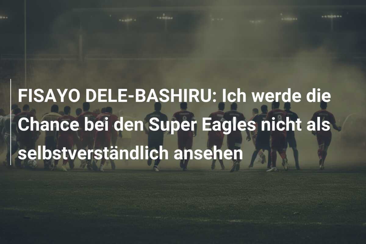 FISAYO DELE-BASHIRU: Ich werde die Chance bei den Super Eagles nicht als selbstverständlich ansehen