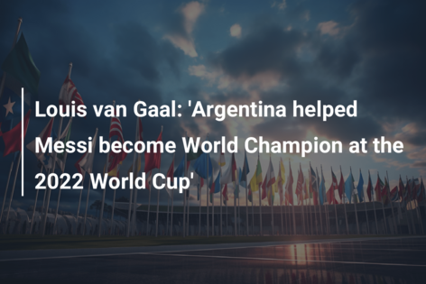Louis van Gaal: ‘Argentina helped Messi become World Champion at the 2022 World Cup’