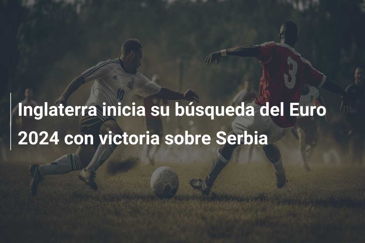 Inglaterra inicia su búsqueda del Euro 2024 con victoria sobre Serbia