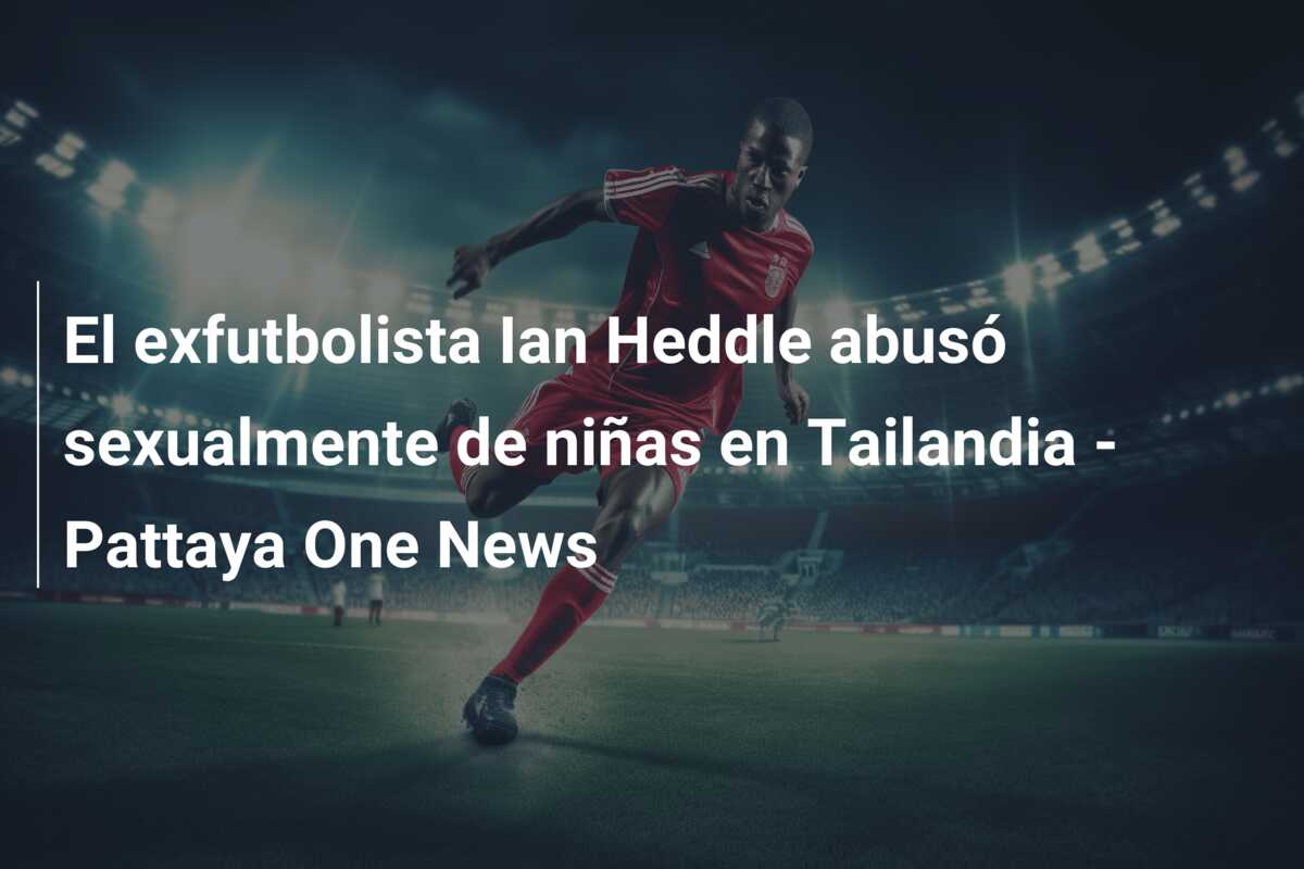 El exfutbolista Ian Heddle abusó sexualmente de niñas en Tailandia – Pattaya One News