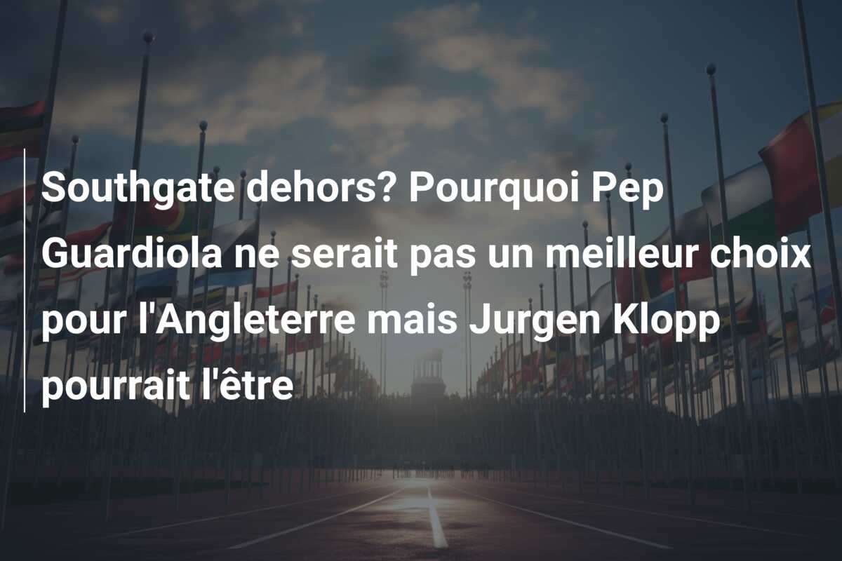 Southgate dehors? Pourquoi Pep Guardiola ne serait pas un meilleur choix pour l’Angleterre mais Jurgen Klopp pourrait l’être