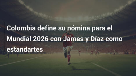 Colombia define su nómina para el Mundial 2026 con James y Díaz como estandartes