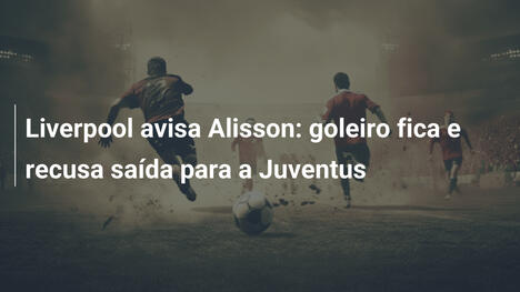 Liverpool avisa Alisson: goleiro fica e recusa saída para a Juventus