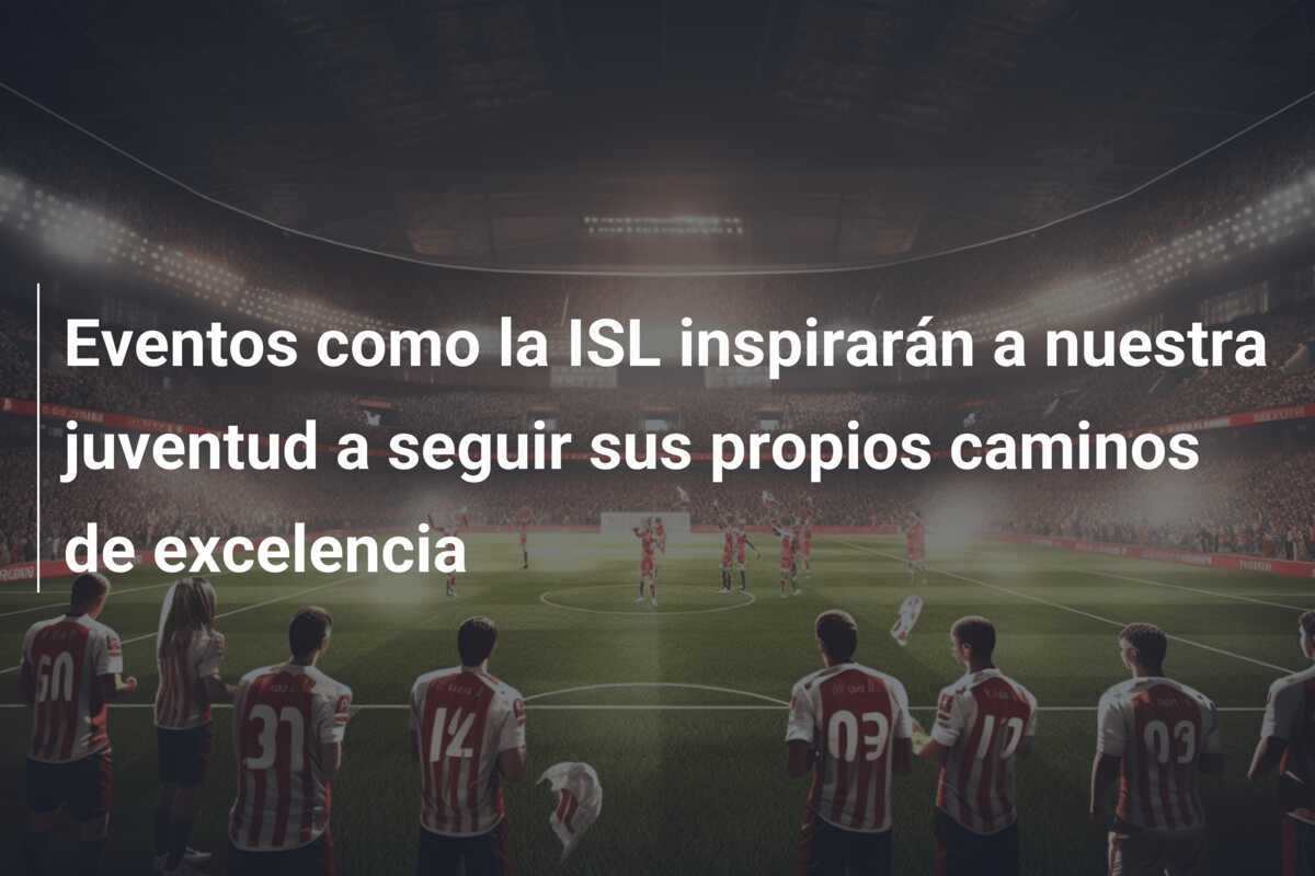Eventos como la ISL inspirarán a nuestra juventud a seguir sus propios caminos de excelencia