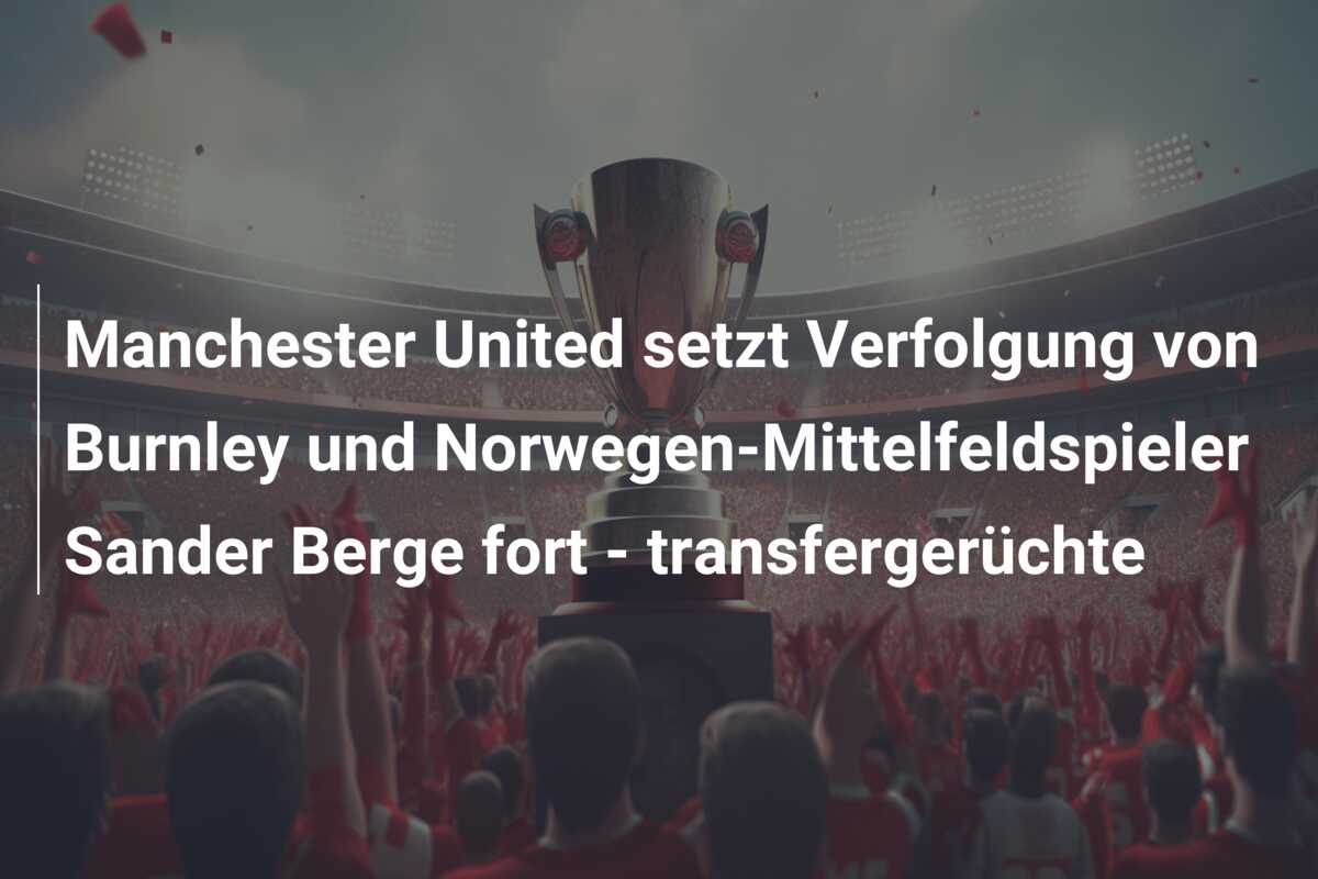 Manchester United setzt Verfolgung von Burnley und Norwegen-Mittelfeldspieler Sander Berge fort – transfergerüchte