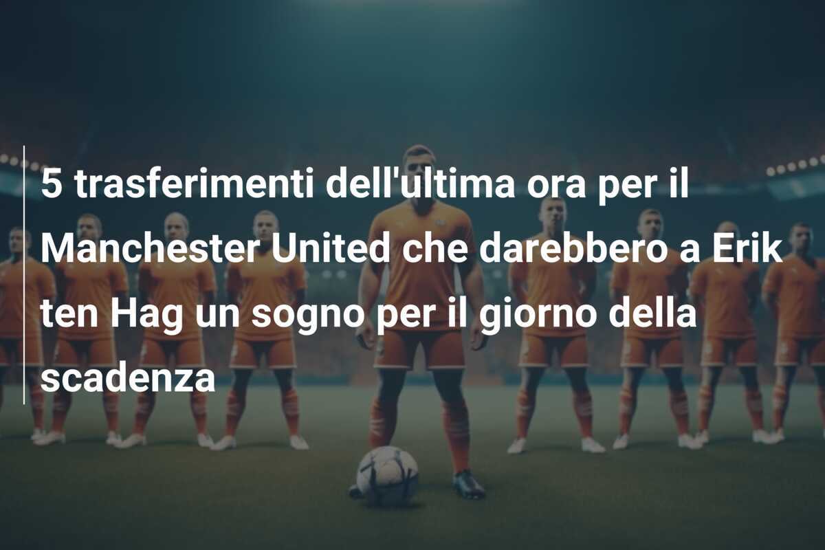 5 trasferimenti dell’ultima ora per il Manchester United che darebbero a Erik ten Hag un sogno per il giorno della scadenza