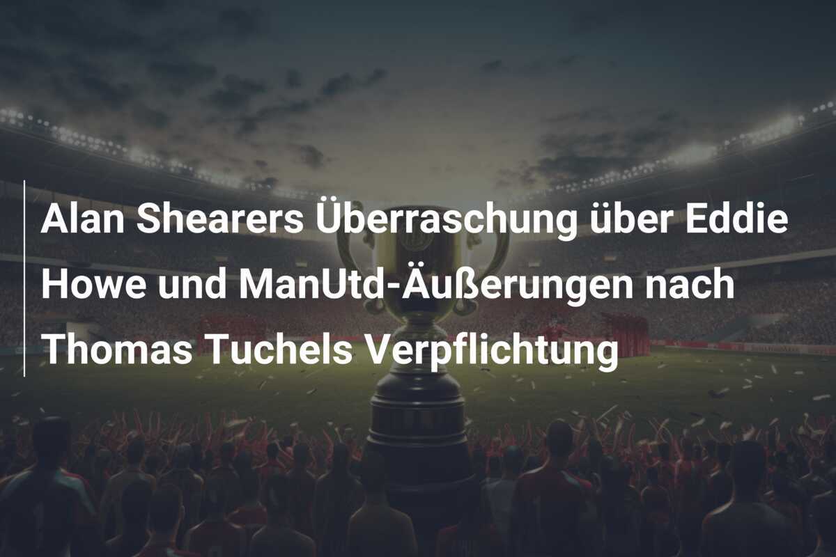 Alan Shearers Überraschung über Eddie Howe und ManUtd-Äußerungen nach Thomas Tuchels Verpflichtung