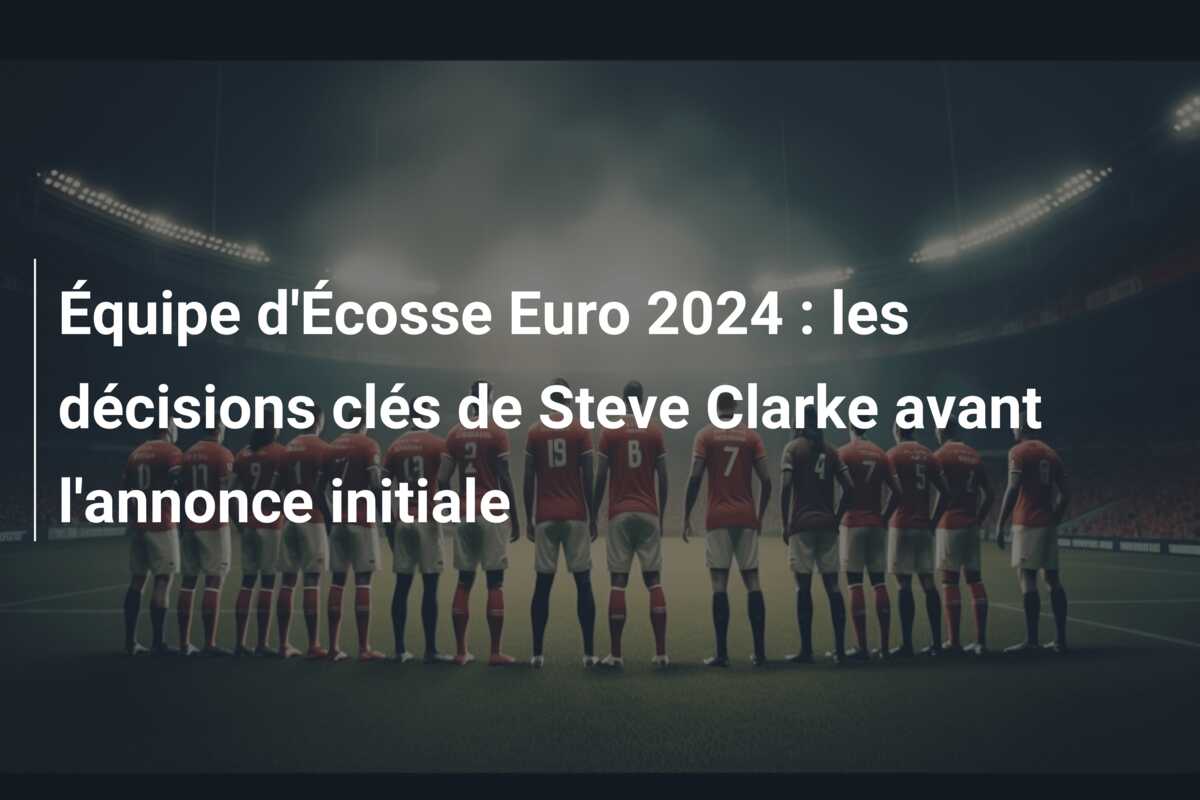 Équipe d’Écosse Euro 2024 : les décisions clés de Steve Clarke avant l’annonce initiale