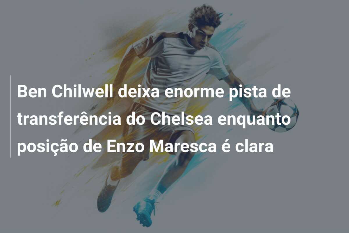 Ben Chilwell deixa enorme pista de transferência do Chelsea enquanto posição de Enzo Maresca é clara