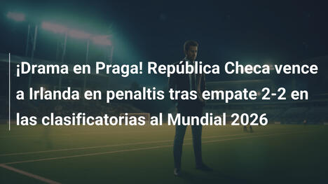 ¡Drama en Praga! República Checa vence a Irlanda en penaltis tras empate 2-2 en las clasificatorias al Mundial 2026
