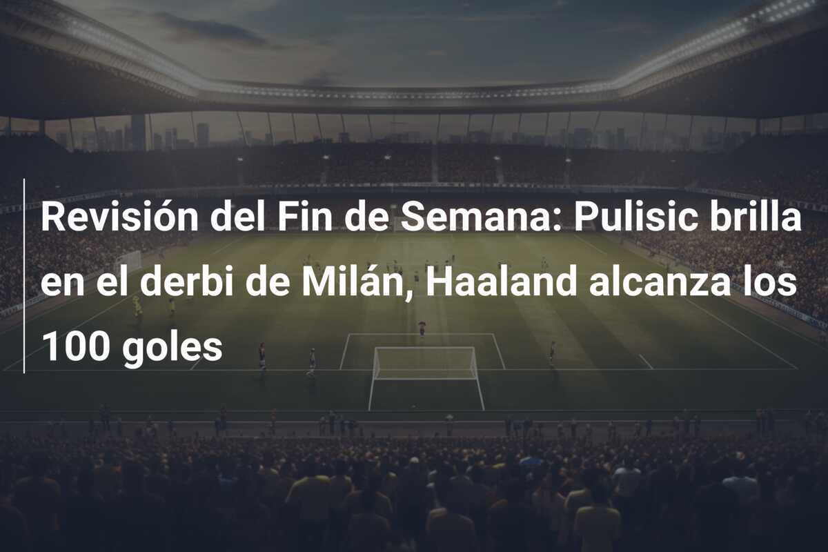 Revisión del Fin de Semana: Pulisic brilla en el derbi de Milán, Haaland alcanza los 100 goles