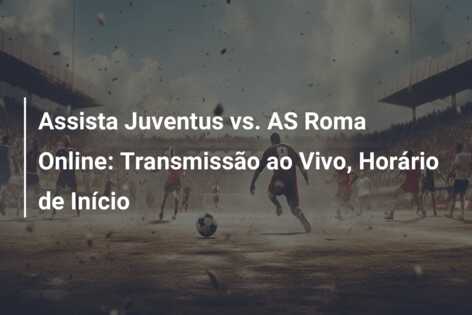 Assista Juventus vs. AS Roma Online: Transmissão ao Vivo, Horário de Início