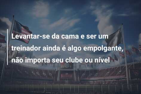 Levantar-se da cama e ser um treinador ainda é algo empolgante, não importa seu clube ou nível