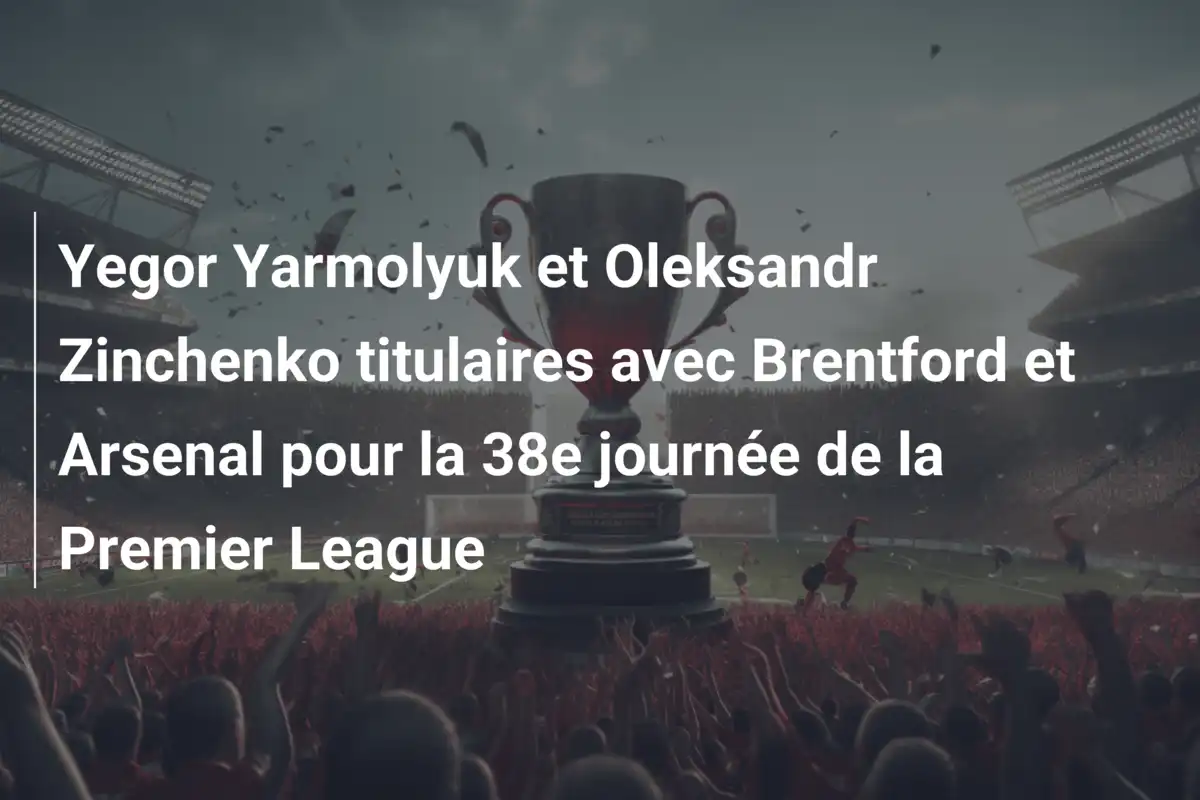 Yegor Yarmolyuk et Oleksandr Zinchenko titulaires avec Brentford et Arsenal pour la 38e journée de la Premier League
